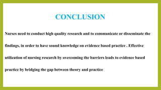 CONCLUSION
Nurses need to conduct high quality research and to communicate or disseminate the
findings, in order to have sound knowledge on evidence based practice . Effective
utilization of nursing research by overcoming the barriers leads to evidence based
practice by bridging the gap between theory and practice
 