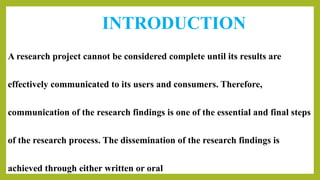 INTRODUCTION
A research project cannot be considered complete until its results are
effectively communicated to its users and consumers. Therefore,
communication of the research findings is one of the essential and final steps
of the research process. The dissemination of the research findings is
achieved through either written or oral
 