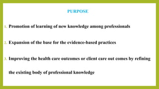 PURPOSE
1. Promotion of learning of new knowledge among professionals
2. Expansion of the base for the evidence-based practices
3. Improving the health care outcomes or client care out comes by refining
the existing body of professional knowledge
 