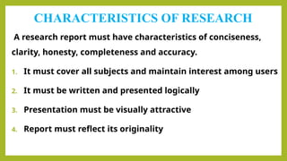 CHARACTERISTICS OF RESEARCH
A research report must have characteristics of conciseness,
clarity, honesty, completeness and accuracy.
1. It must cover all subjects and maintain interest among users
2. It must be written and presented logically
3. Presentation must be visually attractive
4. Report must reflect its originality
 
