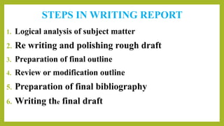 STEPS IN WRITING REPORT
1. Logical analysis of subject matter
2. Re writing and polishing rough draft
3. Preparation of final outline
4. Review or modification outline
5. Preparation of final bibliography
6. Writing the final draft
 