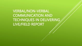 VERBAL/NON-VERBAL
COMMUNICATION AND
TECHNIQUES IN DELIVERING
LIVE/FIELD REPORT
 