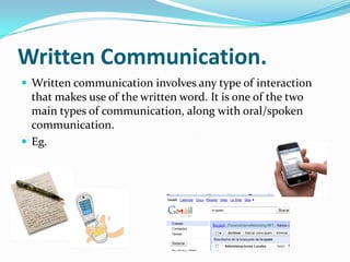 Written Communication.Written communication involves any type of interaction that makes use of the written word. It is one of the two main types of communication, along with oral/spoken communication.Eg.