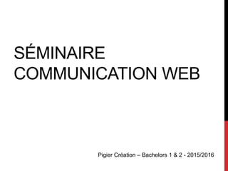 SÉMINAIRE
COMMUNICATION WEB
Pigier Création – Bachelors 1 & 2 - 2015/2016
 