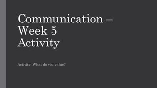 Communication –
Week 5
Activity
Activity: What do you value?
 