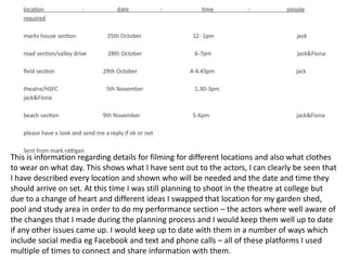 This is information regarding details for filming for different locations and also what clothes 
to wear on what day. This shows what I have sent out to the actors, I can clearly be seen that 
I have described every location and shown who will be needed and the date and time they 
should arrive on set. At this time I was still planning to shoot in the theatre at college but 
due to a change of heart and different ideas I swapped that location for my garden shed, 
pool and study area in order to do my performance section – the actors where well aware of 
the changes that I made during the planning process and I would keep them well up to date 
if any other issues came up. I would keep up to date with them in a number of ways which 
include social media eg Facebook and text and phone calls – all of these platforms I used 
multiple of times to connect and share information with them. 
 