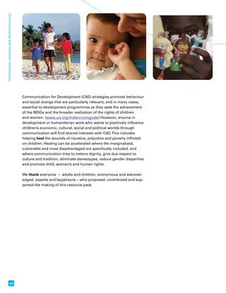Communicating with Children: Introduction viii 
Communication for Development (C4D) strategies promote behaviour 
and social change that are particularly relevant, and in many cases, 
essential to development programmes as they seek the achievement 
of the MDGs and the broader realization of the rights of children 
and women. (www.un.org/millenniumgoals) However, anyone in 
development or humanitarian work who wants to positively influence 
children’s economic, cultural, social and political worlds through 
communication will find shared interests with C4D. This includes 
helping heal the wounds of injustice, prejudice and poverty inflicted 
on children. Healing can be accelerated where the marginalized, 
vulnerable and most disadvantaged are specifically included, and 
where communication tries to restore dignity, give due respect to 
culture and tradition, eliminate stereotypes, reduce gender disparities 
and promote child, women’s and human rights. 
We thank everyone – adults and children, anonymous and acknowl-edged, 
experts and laypersons – who proposed, contributed and sup-ported 
the making of this resource pack. 
 