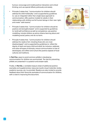 Communicating with Children: Introduction x 
humour; encourage and model positive interaction and critical 
thinking; and use special effects judiciously and wisely. 
• Principle 2 states that, “communication for children should 
address the child holistically,” and is supported by guidelines 
to: use an integrated rather than single-issue approach to 
communication; offer positive models for adults in their 
relationships with children as full human beings in their own right; 
and create “safe havens.” 
• Principle 3 states that, “communication for children should be 
positive and strengths-based,” and is supported by guidelines 
to: build self-confidence as well as competence; use positive 
modelling; include children as active citizens learning about and 
modelling social justice; and do no harm. 
• Principle 4 states that, “communication for children should 
address the needs of all, including those who are most 
disadvantaged,” and is supported by guidelines to: reflect the 
dignity of each and every child and adult; be inclusive: celebrate 
and value all types of diversity; ensure communication is free of 
stereotypes; and reflect and nurture the positive aspects of local 
cultures and traditions. 
In Part Five, ways to avoid common pitfalls in developing 
communication for children are summarized. Ten tips for preventing 
pitfalls are presented in a question-and-answer style. 
Finally, in Part Six, a veritable treasure chest of additional positive 
examples and supplementary resources (audio-visual materials, books, 
academic sources, etc.) is provided. Readers are also invited to provide 
feedback about their favourite examples of communication for children, 
with a view to improving this document. 
 