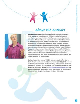 B 
Communicating with Children: About the Authors 
xi 
About the Authors 
BARBARA KOLUCKI (MA, Teacher’s College, Columbia University, 
1975) is a trainer and educator in children’s media, holistic child 
development, child protection, disability awareness and prejudice 
reduction. With over 25 years experience in more than 20 countries 
in the developing world, she focuses on building local media and 
staff capacity, primarily for UNICEF, the World Bank and other UN 
organizations. Barbara helped develop or facilitate several landmark 
communication for development projects, including in the Maldives, 
Kyrgyzstan, Myanmar and Mozambique. She worked for Children’s 
Television Workshop (now Sesame Workshop) for six years, focusing 
on the inclusion of children and adults with disabilities and on 
prejudice reduction, and wrote the award-winning book, Sharing the 
Street: Activities for ALL Children. 
Barbara has written several UNICEF reports, including The Face of 
Early Childhood Development Communication (UNICEF, 2006, primary 
author) and Something to Read, Something to Learn: Print Media for 
and about Children (CEE-CIS/UNICEF, 2006, co-author), as well as over 
40 articles and media reviews for http://www.disabilityworld.org. She 
also developed and taught some of the first courses on Children and 
Media at Hong Kong University and Fordham University. 
 