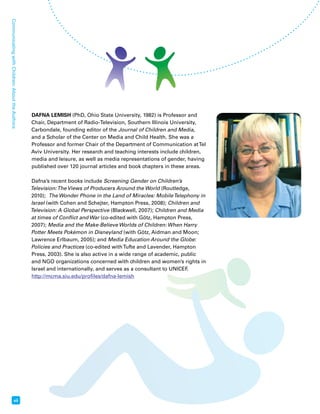 xii Communicating with Children: About the Authors 
DAFNA LEMISH (PhD, Ohio State University, 1982) is Professor and 
Chair, Department of Radio-Television, Southern Illinois University, 
Carbondale, founding editor of the Journal of Children and Media, 
and a Scholar of the Center on Media and Child Health. She was a 
Professor and former Chair of the Department of Communication at Tel 
Aviv University. Her research and teaching interests include children, 
media and leisure, as well as media representations of gender, having 
published over 120 journal articles and book chapters in these areas. 
Dafna’s recent books include Screening Gender on Children’s 
Television: The Views of Producers Around the World (Routledge, 
2010); The Wonder Phone in the Land of Miracles: Mobile Telephony in 
Israel (with Cohen and Schejter, Hampton Press, 2008); Children and 
Television: A Global Perspective (Blackwell, 2007); Children and Media 
at times of Conflict and War (co-edited with Götz, Hampton Press, 
2007); Media and the Make-Believe Worlds of Children: When Harry 
Potter Meets Pokémon in Disneyland (with Götz, Aidman and Moon; 
Lawrence Erlbaum, 2005); and Media Education Around the Globe: 
Policies and Practices (co-edited with Tufte and Lavender, Hampton 
Press, 2003). She is also active in a wide range of academic, public 
and NGO organizations concerned with children and women’s rights in 
Israel and internationally, and serves as a consultant to UNICEF. 
http://mcma.siu.edu/profiles/dafna-lemish 
 