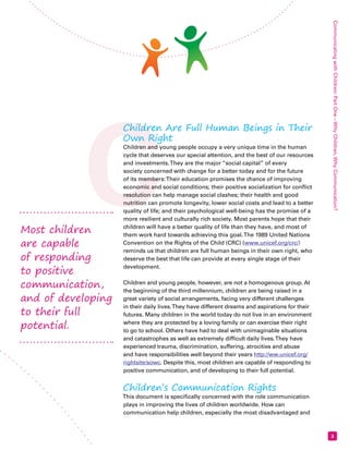 C Communicating with Children: Part One – Why Children, Why Communication? 
3 
Children Are Full Human Beings in Their 
Own Right 
Children and young people occupy a very unique time in the human 
cycle that deserves our special attention, and the best of our resources 
and investments. They are the major “social capital” of every 
society concerned with change for a better today and for the future 
of its members: Their education promises the chance of improving 
economic and social conditions; their positive socialization for conflict 
resolution can help manage social clashes; their health and good 
nutrition can promote longevity, lower social costs and lead to a better 
quality of life; and their psychological well-being has the promise of a 
more resilient and culturally rich society. Most parents hope that their 
children will have a better quality of life than they have, and most of 
them work hard towards achieving this goal. The 1989 United Nations 
Convention on the Rights of the Child (CRC) (www.unicef.org/crc/) 
reminds us that children are full human beings in their own right, who 
deserve the best that life can provide at every single stage of their 
development. 
Children and young people, however, are not a homogenous group. At 
the beginning of the third millennium, children are being raised in a 
great variety of social arrangements, facing very different challenges 
in their daily lives. They have different dreams and aspirations for their 
futures. Many children in the world today do not live in an environment 
where they are protected by a loving family or can exercise their right 
to go to school. Others have had to deal with unimaginable situations 
and catastrophes as well as extremely difficult daily lives. They have 
experienced trauma, discrimination, suffering, atrocities and abuse 
and have responsibilities well beyond their years http://ww.unicef.org/ 
rightsite/sowc. Despite this, most children are capable of responding to 
positive communication, and of developing to their full potential. 
Children’s Communication Rights 
This document is specifically concerned with the role communication 
plays in improving the lives of children worldwide. How can 
communication help children, especially the most disadvantaged and 
Most children 
are capable 
of responding 
to positive 
communication, 
and of developing 
to their full 
potential. 
 