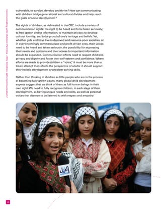 Communicating with Children: Part One – Why Children, Why Communication? 4 
vulnerable, to survive, develop and thrive? How can communicating 
with children bridge generational and cultural divides and help reach 
the goals of social development? 
The rights of children, as delineated in the CRC, include a variety of 
communication rights: the right to be heard and to be taken seriously; 
to free speech and to information; to maintain privacy; to develop 
cultural identity; and to be proud of one’s heritage and beliefs. Yet, 
whether girls and boys live in deprived and resource-poor societies, or 
in overwhelmingly commercialized and profit-driven ones, their voices 
need to be heard and taken seriously; the possibility for expressing 
their needs and opinions and their access to important information 
should be expanded. Communication efforts need to respect children’s 
privacy and dignity and foster their self-esteem and confidence. Where 
efforts are made to provide children a “voice,” it must be more than a 
token attempt that reflects the perspective of adults: it should support 
their holistic development or problem-solving skills. 
Rather than thinking of children as little people who are in the process 
of becoming fully grown adults, many global child development 
experts suggest that we think of them as full human beings in their 
own right: We need to fully recognize children, in each stage of their 
development, as having unique needs and skills, as well as personal 
voices that deserve to be listened to with respect and empathy. 
 