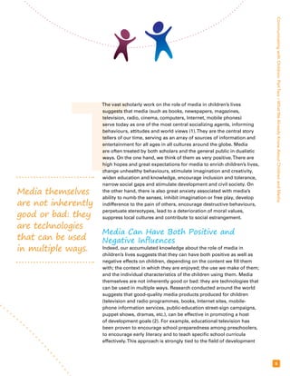 T Media themselves 
are not inherently 
good or bad: they 
are technologies 
that can be used 
in multiple ways. 
Communicating with Children: Part Two – What We Already Know About Children and Media 
9 
The vast scholarly work on the role of media in children’s lives 
suggests that media (such as books, newspapers, magazines, 
television, radio, cinema, computers, Internet, mobile phones) 
serve today as one of the most central socializing agents, informing 
behaviours, attitudes and world views (1). They are the central story 
tellers of our time, serving as an array of sources of information and 
entertainment for all ages in all cultures around the globe. Media 
are often treated by both scholars and the general public in dualistic 
ways. On the one hand, we think of them as very positive. There are 
high hopes and great expectations for media to enrich children’s lives, 
change unhealthy behaviours, stimulate imagination and creativity, 
widen education and knowledge, encourage inclusion and tolerance, 
narrow social gaps and stimulate development and civil society. On 
the other hand, there is also great anxiety associated with media’s 
ability to numb the senses, inhibit imagination or free play, develop 
indifference to the pain of others, encourage destructive behaviours, 
perpetuate stereotypes, lead to a deterioration of moral values, 
suppress local cultures and contribute to social estrangement. 
Media Can Have Both Positive and 
Negative Influences 
Indeed, our accumulated knowledge about the role of media in 
children’s lives suggests that they can have both positive as well as 
negative effects on children, depending on the content we fill them 
with; the context in which they are enjoyed; the use we make of them; 
and the individual characteristics of the children using them. Media 
themselves are not inherently good or bad: they are technologies that 
can be used in multiple ways. Research conducted around the world 
suggests that good-quality media products produced for children 
(television and radio programmes, books, Internet sites, mobile-phone 
information services, public-education street-sign campaigns, 
puppet shows, dramas, etc.), can be effective in promoting a host 
of development goals (2). For example, educational television has 
been proven to encourage school preparedness among preschoolers, 
to encourage early literacy and to teach specific school curricula 
effectively. This approach is strongly tied to the field of development 
 