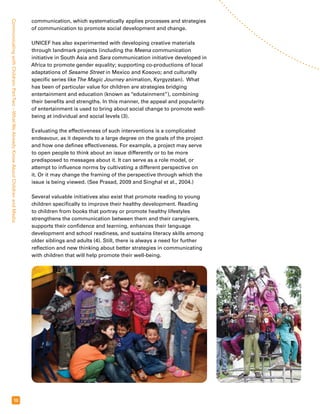 Communicating with Children: Part Two – What We Already Know About Children and Media 10 
communication, which systematically applies processes and strategies 
of communication to promote social development and change. 
UNICEF has also experimented with developing creative materials 
through landmark projects (including the Meena communication 
initiative in South Asia and Sara communication initiative developed in 
Africa to promote gender equality; supporting co-productions of local 
adaptations of Sesame Street in Mexico and Kosovo; and culturally 
specific series like The Magic Journey animation, Kyrgyzstan). What 
has been of particular value for children are strategies bridging 
entertainment and education (known as “edutainment”), combining 
their benefits and strengths. In this manner, the appeal and popularity 
of entertainment is used to bring about social change to promote well-being 
at individual and social levels (3). 
Evaluating the effectiveness of such interventions is a complicated 
endeavour, as it depends to a large degree on the goals of the project 
and how one defines effectiveness. For example, a project may serve 
to open people to think about an issue differently or to be more 
predisposed to messages about it. It can serve as a role model, or 
attempt to influence norms by cultivating a different perspective on 
it. Or it may change the framing of the perspective through which the 
issue is being viewed. (See Prasad, 2009 and Singhal et al., 2004.) 
Several valuable initiatives also exist that promote reading to young 
children specifically to improve their healthy development. Reading 
to children from books that portray or promote healthy lifestyles 
strengthens the communication between them and their caregivers, 
supports their confidence and learning, enhances their language 
development and school readiness, and sustains literacy skills among 
older siblings and adults (4). Still, there is always a need for further 
reflection and new thinking about better strategies in communicating 
with children that will help promote their well-being. 
 
