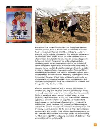 Communicating with Children: Part Two – What We Already Know About Children and Media 
11 
At the same time that we find some success through new avenues 
of communication, there is also mounting evidence that media can 
have very negative influences on children and young people. For 
example, routine violence on television, films and video games which 
is common to media content around the globe, has been found to 
affect children at multiple levels: behaviourally (increased aggressive 
behaviour), mentally (heightened fear and anxiety towards the 
world they live in) and socially (desensitization to the suffering of 
fellow humans and legitimization of violence as the primary way for 
resolving human conflict). Even violence portrayed in order to make 
a moral or educational point, to present social conflicts or children’s 
rights being abrogated can have negative impacts on viewers. Media 
violence affects children differently, depending on their personalities, 
their gender, the nature of their home and social environments, and 
their life experiences. But cumulatively, it has been associated with 
many anti-social processes which are not conducive to children’s well-being 
and healthy development (5). 
A second and much researched area of negative effects relates to 
the short- and long-term influences of human stereotyping in media 
content. Stereotypical images of boys (as mainly violent and sexually 
lustful, or as rational leaders, primary problem solvers or more 
physically active) and girls (as mainly sexy and concerned with their 
appearance and with romance, and as gentle and emotional and 
in submissive and passive roles) influence the way boys and girls 
develop their gender identities, their expectations from themselves 
and from the opposite sex, their self-confidence, their body image and 
their early sexual experiences (6). The absence of fair representations 
of diversity of race, ethnicity, class, religion, disability, geography, age, 
etc., has been associated with promoting a limited and discriminatory 
world view among children and young people that affects the way they 
perceive themselves and others (7). 
 