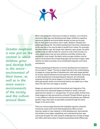 GreaterW emphasis 
is now put on the 
context in which 
children grow 
and develop both 
in the micro-environment 
of 
their home, as 
well as in the 
more macro-environments 
of the society 
and the culture 
around them. 
Communicating with Children: Part Three – Child Development and Communication Needs and Skills 
15 
When discussing the influences of media on children, it is critical to 
remember their age and developmental stage. Children’s cognitive, 
emotional, physical and social skills develop as they go through 
life. As they grow and mature, their needs, abilities, interests and 
challenges change (9). The child’s development has direct implications 
to the way she or he may be able to benefit from media. For example, 
the older children get, the longer their attention span grows. So while 
toddlers may be able to listen to a story for only a few minutes at a 
time, preschoolers may be more attentive and older children stay 
attuned for much longer. Similarly, while younger children may be 
able to comprehend very simple language and concrete images, older 
children are able to process more complicated linguistic and visual 
expressions. 
Various psychological theories on human development are based on 
the concept of “stage”. The key to stage theories is the understanding 
of stages as unique periods of development, with each stage typified 
by its own special behavioural and cognitive characteristics. According 
to child development and psychological research, all individuals 
progress through the same stages in a fixed chronological order, 
although genetic and/or environmental factors can speed up or slow 
down the rate from one stage to another. 
Stages are perceived to be both hierarchical and integrative. This 
means that more advanced stages are based on earlier ones and 
advancement results in a “reorganizing” of various skills. Furthermore, 
these stages are also perceived as universal: Though children grow up 
in very different cultures and environments and possess very different 
genetic maps, they seem to generally proceed through the same 
stages in the same order. 
There are various stage theories that highlight cognitive, physical, 
emotional, social and moral child development. More current 
theories, based on new research in child development, demonstrate 
that children have better capabilities and understanding than was 
previously thought. The new research challenges the concept of stage 
and offers alternative ways of explaining developmental differences. 
 
