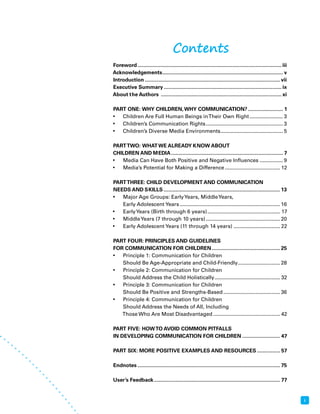 i 
Contents 
Foreword ................................................................................................... iii 
Acknowledgements ................................................................................... v 
Introduction ............................................................................................. vii 
Executive Summary ................................................................................. ix 
About the Authors ................................................................................... xi 
PART ONE: WHY CHILDREN, WHY COMMUNICATION? ........................ 1 
• Children Are Full Human Beings in Their Own Right ....................... 3 
• Children’s Communication Rights ..................................................... 3 
• Children’s Diverse Media Environments ........................................... 5 
PART TWO: WHAT WE ALREADY KNOW ABOUT 
CHILDREN AND MEDIA ............................................................................. 7 
• Media Can Have Both Positive and Negative Influences ................ 9 
• Media’s Potential for Making a Difference ...................................... 12 
PART THREE: CHILD DEVELOPMENT AND COMMUNICATION 
NEEDS AND SKILLS ................................................................................ 13 
• Major Age Groups: Early Years, Middle Years, 
Early Adolescent Years ..................................................................... 16 
• Early Years (Birth through 6 years) .................................................. 17 
• Middle Years (7 through 10 years) ................................................... 20 
• Early Adolescent Years (11 through 14 years) ................................ 22 
PART FOUR: PRINCIPLES AND GUIDELINES 
FOR COMMUNICATION FOR CHILDREN ............................................... 25 
• Principle 1: Communication for Children 
Should Be Age-Appropriate and Child-Friendly ............................. 28 
• Principle 2: Communication for Children 
Should Address the Child Holistically ............................................. 32 
• Principle 3: Communication for Children 
Should Be Positive and Strengths-Based ....................................... 36 
• Principle 4: Communication for Children 
Should Address the Needs of All, Including 
Those Who Are Most Disadvantaged .............................................. 42 
PART FIVE: HOW TO AVOID COMMON PITFALLS 
IN DEVELOPING COMMUNICATION FOR CHILDREN .......................... 47 
PART SIX: MORE POSITIVE EXAMPLES AND RESOURCES ................ 57 
Endnotes .................................................................................................. 75 
User’s Feedback ....................................................................................... 77 
 