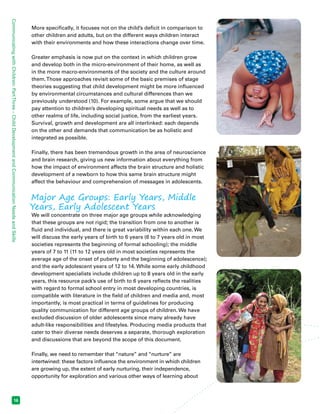 Communicating with Children: Part Three – Child Development and Communication Needs and Skills 16 
More specifically, it focuses not on the child’s deficit in comparison to 
other children and adults, but on the different ways children interact 
with their environments and how these interactions change over time. 
Greater emphasis is now put on the context in which children grow 
and develop both in the micro-environment of their home, as well as 
in the more macro-environments of the society and the culture around 
them. Those approaches revisit some of the basic premises of stage 
theories suggesting that child development might be more influenced 
by environmental circumstances and cultural differences than we 
previously understood (10). For example, some argue that we should 
pay attention to children’s developing spiritual needs as well as to 
other realms of life, including social justice, from the earliest years. 
Survival, growth and development are all interlinked: each depends 
on the other and demands that communication be as holistic and 
integrated as possible. 
Finally, there has been tremendous growth in the area of neuroscience 
and brain research, giving us new information about everything from 
how the impact of environment affects the brain structure and holistic 
development of a newborn to how this same brain structure might 
affect the behaviour and comprehension of messages in adolescents. 
Major Age Groups: Early Years, Middle 
Years, Early Adolescent Years 
We will concentrate on three major age groups while acknowledging 
that these groups are not rigid; the transition from one to another is 
fluid and individual, and there is great variability within each one. We 
will discuss the early years of birth to 6 years (6 to 7 years old in most 
societies represents the beginning of formal schooling); the middle 
years of 7 to 11 (11 to 12 years old in most societies represents the 
average age of the onset of puberty and the beginning of adolescence); 
and the early adolescent years of 12 to 14. While some early childhood 
development specialists include children up to 8 years old in the early 
years, this resource pack’s use of birth to 6 years reflects the realities 
with regard to formal school entry in most developing countries, is 
compatible with literature in the field of children and media and, most 
importantly, is most practical in terms of guidelines for producing 
quality communication for different age groups of children. We have 
excluded discussion of older adolescents since many already have 
adult-like responsibilities and lifestyles. Producing media products that 
cater to their diverse needs deserves a separate, thorough exploration 
and discussions that are beyond the scope of this document. 
Finally, we need to remember that “nature” and “nurture” are 
intertwined: these factors influence the environment in which children 
are growing up, the extent of early nurturing, their independence, 
opportunity for exploration and various other ways of learning about 
 