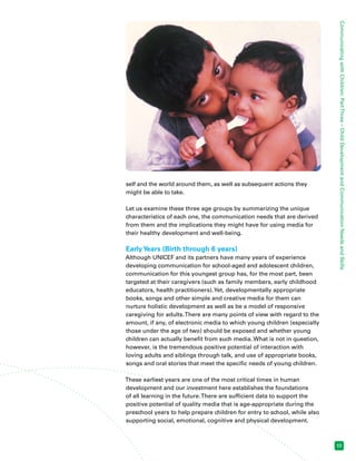 Communicating with Children: Part Three – Child Development and Communication Needs and Skills 
17 
self and the world around them, as well as subsequent actions they 
might be able to take. 
Let us examine these three age groups by summarizing the unique 
characteristics of each one, the communication needs that are derived 
from them and the implications they might have for using media for 
their healthy development and well-being. 
Early Years (Birth through 6 years) 
Although UNICEF and its partners have many years of experience 
developing communication for school-aged and adolescent children, 
communication for this youngest group has, for the most part, been 
targeted at their caregivers (such as family members, early childhood 
educators, health practitioners). Yet, developmentally appropriate 
books, songs and other simple and creative media for them can 
nurture holistic development as well as be a model of responsive 
caregiving for adults. There are many points of view with regard to the 
amount, if any, of electronic media to which young children (especially 
those under the age of two) should be exposed and whether young 
children can actually benefit from such media. What is not in question, 
however, is the tremendous positive potential of interaction with 
loving adults and siblings through talk, and use of appropriate books, 
songs and oral stories that meet the specific needs of young children. 
These earliest years are one of the most critical times in human 
development and our investment here establishes the foundations 
of all learning in the future. There are sufficient data to support the 
positive potential of quality media that is age-appropriate during the 
preschool years to help prepare children for entry to school, while also 
supporting social, emotional, cognitive and physical development. 
 