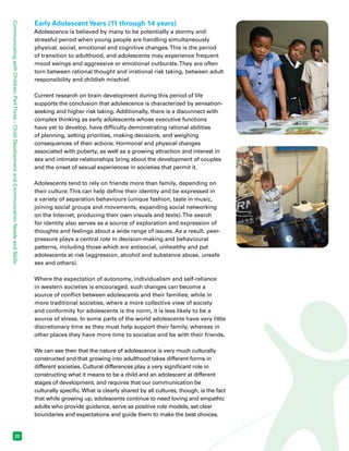 Communicating with Children: Part Three – Child Development and Communication Needs and Skills 22 
Early Adolescent Years (11 through 14 years) 
Adolescence is believed by many to be potentially a stormy and 
stressful period when young people are handling simultaneously 
physical, social, emotional and cognitive changes. This is the period 
of transition to adulthood, and adolescents may experience frequent 
mood swings and aggressive or emotional outbursts. They are often 
torn between rational thought and irrational risk taking, between adult 
responsibility and childish mischief. 
Current research on brain development during this period of life 
supports the conclusion that adolescence is characterized by sensation-seeking 
and higher risk taking. Additionally, there is a disconnect with 
complex thinking as early adolescents whose executive functions 
have yet to develop, have difficulty demonstrating rational abilities 
of planning, setting priorities, making decisions, and weighing 
consequences of their actions. Hormonal and physical changes 
associated with puberty, as well as a growing attraction and interest in 
sex and intimate relationships bring about the development of couples 
and the onset of sexual experiences in societies that permit it. 
Adolescents tend to rely on friends more than family, depending on 
their culture: This can help define their identity and be expressed in 
a variety of separation behaviours (unique fashion, taste in music, 
joining social groups and movements, expanding social networking 
on the Internet, producing their own visuals and texts). The search 
for identity also serves as a source of exploration and expression of 
thoughts and feelings about a wide range of issues. As a result, peer-pressure 
plays a central role in decision-making and behavioural 
patterns, including those which are antisocial, unhealthy and put 
adolescents at risk (aggression, alcohol and substance abuse, unsafe 
sex and others). 
Where the expectation of autonomy, individualism and self-reliance 
in western societies is encouraged, such changes can become a 
source of conflict between adolescents and their families; while in 
more traditional societies, where a more collective view of society 
and conformity for adolescents is the norm, it is less likely to be a 
source of stress. In some parts of the world adolescents have very little 
discretionary time as they must help support their family, whereas in 
other places they have more time to socialize and be with their friends. 
We can see then that the nature of adolescence is very much culturally 
constructed and that growing into adulthood takes different forms in 
different societies. Cultural differences play a very significant role in 
constructing what it means to be a child and an adolescent at different 
stages of development, and requires that our communication be 
culturally specific. What is clearly shared by all cultures, though, is the fact 
that while growing up, adolescents continue to need loving and empathic 
adults who provide guidance, serve as positive role models, set clear 
boundaries and expectations and guide them to make the best choices. 
 