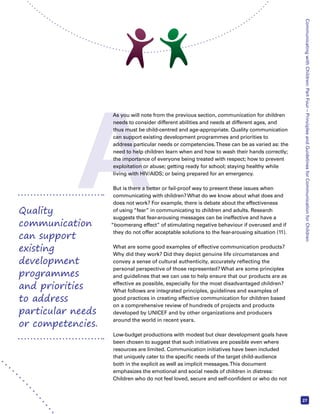 A Communicating with Children: Part Four – Principles and Guidelines for Communication for Children 
27 
As you will note from the previous section, communication for children 
needs to consider different abilities and needs at different ages, and 
thus must be child-centred and age-appropriate. Quality communication 
can support existing development programmes and priorities to 
address particular needs or competencies. These can be as varied as: the 
need to help children learn when and how to wash their hands correctly; 
the importance of everyone being treated with respect; how to prevent 
exploitation or abuse; getting ready for school; staying healthy while 
living with HIV/AIDS; or being prepared for an emergency. 
But is there a better or fail-proof way to present these issues when 
communicating with children? What do we know about what does and 
does not work? For example, there is debate about the effectiveness 
of using “fear” in communicating to children and adults. Research 
suggests that fear-arousing messages can be ineffective and have a 
“boomerang effect” of stimulating negative behaviour if overused and if 
they do not offer acceptable solutions to the fear-arousing situation (11). 
What are some good examples of effective communication products? 
Why did they work? Did they depict genuine life circumstances and 
convey a sense of cultural authenticity, accurately reflecting the 
personal perspective of those represented? What are some principles 
and guidelines that we can use to help ensure that our products are as 
effective as possible, especially for the most disadvantaged children? 
What follows are integrated principles, guidelines and examples of 
good practices in creating effective communication for children based 
on a comprehensive review of hundreds of projects and products 
developed by UNICEF and by other organizations and producers 
around the world in recent years. 
Low-budget productions with modest but clear development goals have 
been chosen to suggest that such initiatives are possible even where 
resources are limited. Communication initiatives have been included 
that uniquely cater to the specific needs of the target child-audience 
both in the explicit as well as implicit messages. This document 
emphasizes the emotional and social needs of children in distress: 
Children who do not feel loved, secure and self-confident or who do not 
Quality 
communication 
can support 
existing 
development 
programmes 
and priorities 
to address 
particular needs 
or competencies. 
 