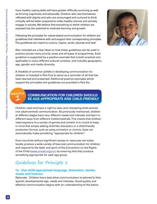 Communicating with Children: Part Four – Principles and Guidelines for Communication for Children 28 
have healthy coping skills will have greater difficulty surviving as well 
as thriving cognitively and physically. Children who see themselves 
reflected with dignity and who are encouraged and nurtured to think 
critically will be better prepared to make healthy choices and actively 
engage in society. We believe that everything to which children are 
exposed has the potential to motivate learning and growth. 
Following the principles for values-based communication for children are 
guidelines that intertwine with and support their corresponding principles. 
The guidelines are meant to nurture, inspire, excite, educate and heal. 
Also included are a few ideas on how these guidelines can be used in 
practice across many priority areas and all types of programmes. Each 
guideline is supported by a positive example that is both practical and 
applicable in many different cultural contexts, and includes geographic, 
age, gender and media diversity. 
A checklist of common pitfalls in developing communication for 
children is included in Part Five to serve as a reminder of all that has 
been learned and presented. Additional positive examples which 
support the principles and guidelines are provided in Part Six. 
PRINCIPLE 1 COMMUNICATION FOR CHILDREN SHOULD 
BE AGE-APPROPRIATE AND CHILD-FRIENDLY 
Children need and have a right to clear and interesting child-centred 
(not adult-centred) communication. As previously mentioned, children 
at different stages have very different needs and interests and learn in 
different ways from different media/materials. This means that children 
need exposure to a variety of genres and content. It is crucial to keep 
in mind that simply adding child-like characters or a child-friendly 
production format, such as using animation or comics, does not 
automatically make something “appropriate for children”. 
Even countries without significant access or resources can today 
locally produce a wide variety of low-cost communication for children 
and respond to the letter and spirit of the Convention on the Rights 
of the Child (www.unicef.org/crc/) by ensuring that they produce 
something appropriate for each age group. 
Guidelines for Principle 1 
1a - Use child-appropriate language, characters, stories, 
music and humour 
Rationale: Children learn best when communication is tailored to their 
specific developmental age, needs and interests. Good-quality and 
effective communication begins with an understanding of the basics 
 