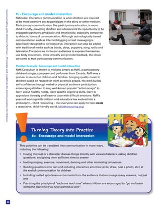 Communicating with Children: Part Four – Principles and Guidelines for Communication for Children 30 
1b - Encourage and model interaction 
Rationale: Interactive communication is when children are inspired 
to be more attentive and to participate in the story or other medium. 
Participatory communication, like participatory education, is more 
child-friendly, providing children and adolescents the opportunity to be 
engaged cognitively, physically and emotionally, especially compared 
to didactic forms of communication. Although technologically based 
communication such as Internet blogging or text messaging is 
specifically designed to be interactive, interaction can also be added 
with traditional media such as books, plays, puppetry, song, radio and 
television. The more we invite our audiences to express themselves, 
use body movement, think critically and provide feedback, the closer 
we come to true participatory communication. 
Positive Example: Encourage and model interaction 
Raffi Cavoukian is known to millions simply as Raffi, a participatory 
children’s singer, composer and performer from Canada. Raffi was a 
pioneer in music for children and families, bringing quality music to 
children based on respect for them as whole people. His work builds 
self-confidence through verbal or physical audience participation, 
encouraging children to sing well-known popular “action songs” to 
learn about healthy habits, learn specific cognitive skills, learn to 
appreciate diversity and learn to cope with difficult emotions. Raffi’s 
years of working with children and educators has evolved into a 
philosophy – Child Honouring – that everyone can apply to help create 
a restorative, child-friendly world. (childhonouring.org) 
Turning Theory into Practice 
1b: Encourage and model interaction 
This guideline can be translated into communication in many ways, 
including the following: 
• Having the host or a character discuss things directly with viewers/listeners, asking children 
questions, and giving them sufficient time to answer 
• Inviting singing, exercise, movement, dancing and other mimicking behaviours 
• Building questions into text and including interactive activities (write, draw, post a photo, etc.) at 
the end of communication for children 
• Including invited spontaneous comments from the audience that encourage many answers, not just 
one 
• Practicing the principle of “each one teach one” where children are encouraged to “go and teach 
someone else what you have learned so well” 
 