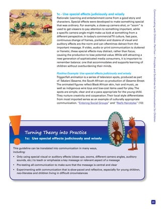 Communicating with Children: Part Four – Principles and Guidelines for Communication for Children 
31 
1c - Use special effects judiciously and wisely 
Rationale: Learning and entertainment come from a good story and 
characters. Special effects were developed to make something special 
that was ordinary. For example, a close-up camera shot, or “zoom” is 
used to get viewers to pay attention to something important, while 
a specific camera angle might make us look at something from a 
different perspective. In today’s commercial TV culture, fast pace, 
continuous change of frames, pixilation and dozens of visual and 
auditory effects are the norm and can oftentimes detract from the 
important message. If video, audio or print communication is cluttered 
or frenetic, these special effects may distract, rather than focus, 
causing the production to lose potential value. While still attracting a 
new generation of sophisticated media consumers, it is important to 
remember balance: one that accommodates and supports learning of 
children without overburdening their minds. 
Positive Example: Use special effects judiciously and wisely 
Triggerfish animation is a series of television spots, produced as part 
of Takalani Sesame, the South African co-production of Sesame Street. 
The animated figures reflect Black African skin, hair and music, as 
well as indigenous wire toys and low-cost items used for play. The 
spots are simple, clear and at a pace appropriate for the young child. 
They nurture creativity and cooperation. Their local style differentiates 
from most imported series as an example of culturally appropriate 
communication. “Entering Social Groups” and “Red’s Hairstyles” (13) 
Turning Theory into Practice 
1c: Use special effects judiciously and wisely 
This guideline can be translated into communication in many ways, 
including: 
• Only using special visual or auditory effects (close-ups, zooms, different camera angles, auditory 
sounds, etc.) to teach or emphasize a key message or relevant aspect of a message 
• Pre-testing all communication to make sure that the message is central and clear 
• Experimenting with communication that is slow-paced and reflective, especially for young children, 
neo-literates and children living in difficult circumstances 
 