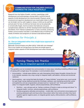 Communicating with Children: Part Four – Principles and Guidelines for Communication for Children 32 
COMMUNICATION FOR CHILDREN SHOULD 
ADDRESS THE CHILD HOLISTICALLY 
Research from the fields of health, nutrition, psychology, child 
development and anthropology, among others, confirms that all 
aspects of child development are interconnected. Physical, social, 
emotional and cognitive development are inextricably linked. A child 
can be bright, but live with neglect or abuse. A child can be well fed, 
and yet yearn for love. A child can be loved, but can be physically 
or emotionally fragile. Communication that balances and gives 
complementary attention to all their developmental needs best serves 
all children, from infants to adolescents. In many countries, producing 
holistic communication has been a cost-effective way of meeting the 
needs of children and caregivers on several cross-sectoral issues. 
Guidelines for Principle 2 
2a - Use an integrated rather than single-issue approach to 
communication 
Rationale: Communicators are often told to “stick with one message”. 
This is true insofar as it brings focus, but there are simple ways to 
integrate holistic aspects of child development even when focusing on 
Turning Theory into Practice 
2a: Use an integrated approach to communication 
This guideline can be translated into communication in many ways, including modelling different ways 
of coping with a single issue. For example, in communication about: 
• Immunization – include ways children can calm themselves (think happy thoughts, choose the arm 
to be injected, squeeze a toy, sing a song) to integrate health, self-esteem, choices and emotional 
resilience 
• Hand washing – use a song that lasts the length of “happy birthday” sung twice over; count words 
for each finger (using relational words like front/back, up/down; use interesting words like cuticle 
and epidermis; and use congratulatory phrases (such as “great job” and “every germ washed 
away”) to integrate health, hygiene, school-preparedness, self-confidence 
 Nutrition – use a phrase such as “eating a rainbow of foods to make us strong and clever” to 
integrate health, nutrition, school-preparedness, self-confidence 
 Gender-progressive attitudes and practices – model older men and women encouraging and 
praising adolescent girls and boys when they protect rather than bully and when they band 
together against negative peers, to integrate gender equity, child protection, self-confidence, 
life skills 
PRINCIPLE 2 
 