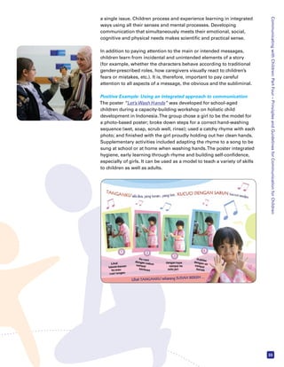 Communicating with Children: Part Four – Principles and Guidelines for Communication for Children 
33 
a single issue. Children process and experience learning in integrated 
ways using all their senses and mental processes. Developing 
communication that simultaneously meets their emotional, social, 
cognitive and physical needs makes scientific and practical sense. 
In addition to paying attention to the main or intended messages, 
children learn from incidental and unintended elements of a story 
(for example, whether the characters behave according to traditional 
gender-prescribed roles, how caregivers visually react to children’s 
fears or mistakes, etc.). It is, therefore, important to pay careful 
attention to all aspects of a message, the obvious and the subliminal. 
Positive Example: Using an integrated approach to communication 
The poster “Let’s Wash Hands” was developed for school-aged 
children during a capacity-building workshop on holistic child 
development in Indonesia. The group chose a girl to be the model for 
a photo-based poster; broke down steps for a correct hand-washing 
sequence (wet, soap, scrub well, rinse); used a catchy rhyme with each 
photo; and finished with the girl proudly holding out her clean hands. 
Supplementary activities included adapting the rhyme to a song to be 
sung at school or at home when washing hands. The poster integrated 
hygiene, early learning through rhyme and building self-confidence, 
especially of girls. It can be used as a model to teach a variety of skills 
to children as well as adults. 
 