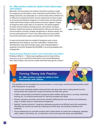 Communicating with Children: Part Four – Principles and Guidelines for Communication for Children 34 
2b - Offer positive models for adults in their relationships 
with children 
Rationale: Communication for children should be a positive model 
for caregivers and all adults in their interactions with children. This is 
always important, but especially so in communities where children live 
in difficult circumstances and for various reasons do not have access 
to nurturing and attentive caregivers; or where there are few positive 
media alternatives (where media present primarily negative images 
of caregivers who scold, fight or are abusive). The adults targeted 
by these communications include parents, other family members, 
teachers, health-care workers, child protection officers and others. If 
communication primarily models unsupportive or abusive adults, this 
can be construed as the “norm”, even when there are many adults 
around the world who support and take good care of their children. 
In every community there are models of caregivers who nurture 
development and resilience, and who build skills in children that 
will help them cope with everyday crises, such as being bullied or 
exploited, living with illnesses like HIV/AIDS, or surviving disasters and 
emergencies. 
Positive Example: Models for adults in their relationships with children 
“At School, What If…?” (Early Learning Resource Unit, South Africa, 
www.elru.co.za) is a children’s book about a girl named Ncebakazi, 
who uses crutches. She and her mother talk while they get her uniform 
Turning Theory into Practice 
2b: Offer positive models for adults in their 
relationships with children 
This guideline can be translated into communication in many ways, including showing positive adult/ 
child interactions, for example: 
• Orphans and vulnerable children being told the truth about their sick or dying parents by kind, 
loving adults who accept their range of emotions and help them grieve 
• A father using simple conversation and games about healthy eating colours, counting, classifying, 
sharing, etc., to combine stories with fun, learning concepts and values 
• Parents, educators and other community members diffusing their own tensions and addressing 
anger in healthy ways to model stress management 
• Real-life “positive deviance” caregivers addressing sensitive and difficult topics like exploitation, 
HIV/AIDS and violence by listening, following the child’s lead, and building confidence and 
resilience 
• Young adolescents are provided contacts with trusted adults via instant text messaging, websites, 
radio, posters, call centres, etc., to help them survive and cope with abuse and exploitation 
 