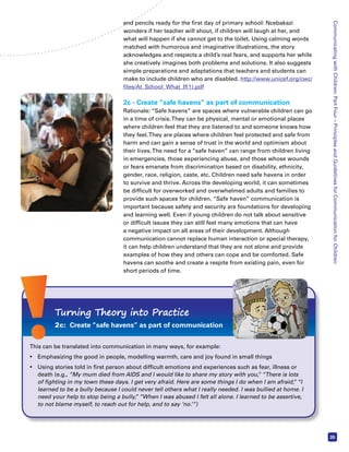 Communicating with Children: Part Four – Principles and Guidelines for Communication for Children 
35 
and pencils ready for the first day of primary school: Ncebakazi 
wonders if her teacher will shout, if children will laugh at her, and 
what will happen if she cannot get to the toilet. Using calming words 
matched with humorous and imaginative illustrations, the story 
acknowledges and respects a child’s real fears, and supports her while 
she creatively imagines both problems and solutions. It also suggests 
simple preparations and adaptations that teachers and students can 
make to include children who are disabled. http://www.unicef.org/cwc/ 
files/At_School_What_If(1).pdf 
2c - Create “safe havens” as part of communication 
Rationale: “Safe havens” are spaces where vulnerable children can go 
in a time of crisis. They can be physical, mental or emotional places 
where children feel that they are listened to and someone knows how 
they feel. They are places where children feel protected and safe from 
harm and can gain a sense of trust in the world and optimism about 
their lives. The need for a “safe haven” can range from children living 
in emergencies, those experiencing abuse, and those whose wounds 
or fears emanate from discrimination based on disability, ethnicity, 
gender, race, religion, caste, etc. Children need safe havens in order 
to survive and thrive. Across the developing world, it can sometimes 
be difficult for overworked and overwhelmed adults and families to 
provide such spaces for children. “Safe haven” communication is 
important because safety and security are foundations for developing 
and learning well. Even if young children do not talk about sensitive 
or difficult issues they can still feel many emotions that can have 
a negative impact on all areas of their development. Although 
communication cannot replace human interaction or special therapy, 
it can help children understand that they are not alone and provide 
examples of how they and others can cope and be comforted. Safe 
havens can soothe and create a respite from existing pain, even for 
short periods of time. 
Turning Theory into Practice 
2c: Create “safe havens” as part of communication 
This can be translated into communication in many ways, for example: 
• Emphasizing the good in people, modelling warmth, care and joy found in small things 
• Using stories told in first person about difficult emotions and experiences such as fear, illness or 
death (e.g., “My mum died from AIDS and I would like to share my story with you,” “There is lots 
of fighting in my town these days. I get very afraid. Here are some things I do when I am afraid,” “I 
learned to be a bully because I could never tell others what I really needed. I was bullied at home. I 
need your help to stop being a bully,” “When I was abused I felt all alone. I learned to be assertive, 
to not blame myself, to reach out for help, and to say ‘no.’”) 
 