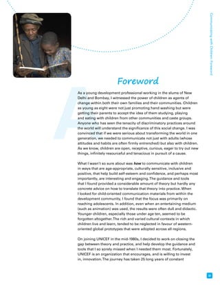 A 
Communicating with Children: Foreword Foreword 
iii 
As a young development professional working in the slums of New 
Delhi and Bombay, I witnessed the power of children as agents of 
change within both their own families and their communities. Children 
as young as eight were not just promoting hand washing but were 
getting their parents to accept the idea of them studying, playing 
and eating with children from other communities and caste groups. 
Anyone who has seen the tenacity of discriminatory practices around 
the world will understand the significance of this social change. I was 
convinced that if we were serious about transforming the world in one 
generation, we needed to communicate not just with adults (whose 
attitudes and habits are often firmly entrenched) but also with children. 
As we know, children are open, receptive, curious, eager to try out new 
things, infinitely resourceful and tenacious in pursuit of a cause. 
What I wasn’t so sure about was how to communicate with children 
in ways that are age-appropriate, culturally sensitive, inclusive and 
positive, that help build self-esteem and confidence, and perhaps most 
importantly, are interesting and engaging. The guidance and tools 
that I found provided a considerable amount of theory but hardly any 
concrete advice on how to translate that theory into practice. When 
I looked for child-oriented communication materials from within the 
development community, I found that the focus was primarily on 
reaching adolescents. In addition, even when an entertaining medium 
(such as animation) was used, the results were often dull and didactic. 
Younger children, especially those under age ten, seemed to be 
forgotten altogether. The rich and varied cultural contexts in which 
children live and learn, tended to be neglected in favour of western-oriented 
global prototypes that were adopted across all regions. 
On joining UNICEF in the mid-1980s, I decided to work on closing the 
gap between theory and practice, and help develop the guidance and 
tools that I so sorely missed when I needed them most. Fortunately, 
UNICEF is an organization that encourages, and is willing to invest 
in, innovation. The journey has taken 25 long years of constant 
 