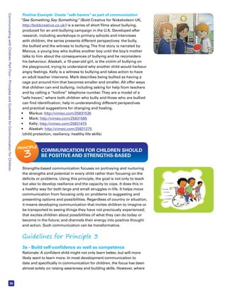 Communicating with Children: Part Four – Principles and Guidelines for Communication for Children 36 
Positive Example: Create “safe havens” as part of communication 
“See Something Say Something” (Bold Creative for Nickelodeon UK, 
http://boldcreative.co.uk/) is a series of short films about bullying, 
produced for an anti-bullying campaign in the U.K. Developed after 
research, including workshops in primary schools and interviews 
with children, the series presents different perspectives: the bully, 
the bullied and the witness to bullying. The first story is narrated by 
Marcus, a young boy who bullies another boy until the boy’s mother 
talks to him about the consequences of bullying and he reconsiders 
his behaviour. Alaskah, a 10-year-old girl, is the victim of bullying on 
the playground, trying to understand why another child would harbour 
angry feelings. Kelly is a witness to bullying and takes action to have 
an adult teacher intervene. Mark describes being bullied as having a 
cage put around him that becomes smaller and smaller. All offer ways 
that children can end bullying, including asking for help from teachers 
and by calling a “hotline” telephone number. They are a model of a 
“safe haven,” where both children who bully and those who are bullied 
can find identification, help in understanding different perspectives 
and practical suggestions for changing and healing. 
• Markus: http://vimeo.com/25831536 
• Mark: http://vimeo.com/25831585 
• Kelly: http://vimeo.com/25831475 
• Alaskah: http://vimeo.com/25831275 
(child protection, resiliency, healthy life skills) 
COMMUNICATION FOR CHILDREN SHOULD 
BE POSITIVE AND STRENGTHS-BASED 
PRINCIPLE 3 
Strengths-based communication focuses on portraying and nurturing 
the strengths and potential in every child rather than focusing on the 
deficits or problems. Using this principle, the goal is not only to teach 
but also to develop resilience and the capacity to cope. It does this in 
a healthy way for both large and small struggles in life. It helps move 
communication from focusing only on problems to suggesting and 
presenting options and possibilities. Regardless of country or situation, 
it means developing communication that invites children to imagine or 
be transported to seeing things they have not previously experienced; 
that excites children about possibilities of what they can do today or 
become in the future; and channels their energy into positive thought 
and action. Such communication can be transformative. 
Guidelines for Principle 3 
3a - Build self-confidence as well as competence 
Rationale: A confident child might not only learn better, but will more 
likely want to learn more. In most development communication to 
date and specifically in communication for children, the focus has been 
almost solely on raising awareness and building skills. However, where 
 
