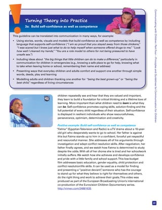 Communicating with Children: Part Four – Principles and Guidelines for Communication for Children 
37 
Turning Theory into Practice 
3a: Build self-confidence as well as competence 
This guideline can be translated into communication in many ways, for example: 
• Using stories, words, visuals and models that build confidence as well as competence by including 
language that supports self-confidence (“I am so proud that you stayed away from those chickens,” 
“I was scared but I knew just what to do to help myself when someone offered drugs to me,” “Look 
how well I cleaned my hands,” “You are a role model to others for not being pressured to have 
unsafe sex.”) 
• Including ideas about “the big things that little children can do to make a difference,” particularly in 
communication for children in emergencies (e.g., knowing a safe place to go for help, knowing what 
to take when leaving home or school, remembering their name and address) 
• Presenting ways that everyday children and adults comfort and support one another through simple 
children repeatedly see and hear that they are valued and important, 
they learn to build a foundation for critical thinking and a lifetime love of 
learning. More important than what children need to learn is what they 
can be. Self-confidence promotes coping skills, solution-finding and the 
full potential of every child regardless of their situation. Self-confidence 
is displayed in resilient individuals who show resourcefulness, 
perseverance, optimism, determination and creativity. 
Positive example: Build self-confidence as well as competence 
“Fatma” (Egyptian Television and Radio) is a TV drama about a 10-year-old 
girl who desperately wants to go to school. Her father is against 
this but Fatma stands up to him in a confident, forceful yet respectful 
and resourceful manner. She addresses all of his arguments through 
investigation and adept conflict resolution skills. After negotiation, her 
father finally agrees, and we watch how Fatma is determined to study 
despite the odds. With all of her chores she is tired and her schoolwork 
initially suffers. We watch how she achieves and develops confidence 
and pride with a little family and school support. This low-budget 
film addresses basic education, gender equality, child protection and 
conflict resolution/life skills. It can be used as a model for finding 
and presenting a “positive deviant”, someone who has the courage 
to stand up for what they believe is right for themselves and others, 
do the right thing and work to achieve their goals. This video was 
produced as part of the European Broadcasting Union’s international 
co-production of the Eurovision Children Documentary series. 
http://vimeo.com/24881635 
words, deeds, play and learning 
• Modelling adults and children thanking one another for “being the best grown-up” or “being the 
best child,” regardless of living circumstances 
 