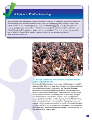 Communicating with Children: Part Four – Principles and Guidelines for Communication for Children 
39 
A Lesson in Positive Modelling 
“Sesame Street: Fear of Monsters” (Sesame Workshop, USA) is a TV series with a recurring cast of pup-pets. 
In one episode, the character Ernie cannot sleep because he imagines a monster is in his room 
(which viewers do not see). Then he sings a song about bad things going away. Even though Ernie 
ends up going to sleep, research found that children focused on the monster and fear rather than on 
the soothing song. This experience taught everyone involved that, “You have to make the resolution 
just as salient as the conflict or else the resolution is just not going to be remembered.” 
www.sesameworkshop.org 
3c - Include children as active citizens who model social 
justice and mobilization 
Rationale: Child participation is not only a right but also an incredible 
opportunity for children to show their strengths and the contributions 
they make to family, peers, community and the world. But how 
we guide and nurture children to participate in programmes and to 
produce communication will make a difference in the success of that 
communication. Children should be guided to share their strengths 
and their solutions, not only their problems. They should also be 
encouraged to think and act both locally and globally. While teaching 
them to develop their own communication, they can be nurtured to 
develop values, morals and principles of equality, fairness and respect 
for others. Children can be models and ambassadors to their younger 
peers when they are encouraged to think and act “outside the box” in 
non-stereotypical, creative ways. 
 