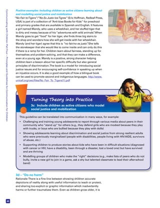 Communicating with Children: Part Four – Principles and Guidelines for Communication for Children 40 
Positive examples: Including children as active citizens learning about 
and modelling social justice and mobilization 
“No Fair to Tigers”/”No Es Justo los Tigres” (Eric Hoffman, Redleaf Press, 
USA) is part of a collection of “Anti-bias Books for Kids” for preschool 
and primary grades that are available in Spanish and English. It features 
a girl named Mandy, who uses a wheelchair, and her stuffed tiger that 
is dirty and messy because of his “adventures with wild animals”. When 
Mandy goes to get “food” for her tiger, she finds three big stairs to 
the shop and wonders how she will get inside with her wheelchair. 
Mandy (and her tiger) agree that this is “no fair/no es justo”. She tells 
the storekeeper that she would like to come inside and can only do this 
if there is a ramp for her. Children learn about fairness, standing up for 
themselves and problem-solving, and that they can make a difference, 
even at a young age. Mandy is a positive, strong character helping 
children learn a lesson about her specific difficulty but also general 
principles of discrimination. The book is a model for introducing social 
justice issues and for encouraging self-confidence in speaking up when 
an injustice occurs. It is also a good example of how a bilingual book 
can be used to promote second and indigenous languages. http://www. 
unicef.org/cwc/files/No_Fair_To_Tigers(1).pdf 
Turning Theory into Practice 
3c: Include children as active citizens who model 
social justice and mobilization 
This guideline can be translated into communication in many ways, for example: 
• Challenging and training young adolescents to report through various media about peers in their 
community who “stand up” for others (e.g., they defend girls who are mocked because they play 
with trucks, or boys who are bullied because they play with dolls) 
• Showing adolescents learning about discrimination and social justice from strong resilient adults 
who were previously marginalized (people with disabilities, people living with HIV/AIDS, survivors 
of abuse, etc.) 
• Supporting children to produce stories about kids who have been in difficult situations (diagnosed 
with cancer or HIV, have a disability, been through a disaster, lost a loved one) but have survived 
and are thriving 
• Modelling groups of children who make the “right” decisions (e.g., make lists of peers who do not 
bully, invite a new girl to join in a game, ask a shy but talented classmate to lead their after-school 
band) 
3d – “Do no harm” 
Rationale: There is a fine line between showing children accurate 
depictions of reality along with useful information to teach or protect, 
and sharing too-explicit or graphic information which inadvertently 
harms or further traumatizes them. Even as children grow older, it is 
 