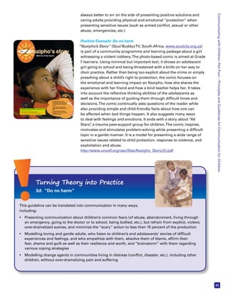 Communicating with Children: Part Four – Principles and Guidelines for Communication for Children 
41 
always better to err on the side of presenting positive solutions and 
caring adults providing physical and emotional “protection” when 
presenting sensitive issues (such as armed conflict, sexual or other 
abuse, emergencies, etc.) 
Positive Example: Do no harm 
“Nozipho’s Story” (Soul Buddyz TV, South Africa, www.soulcity.org.za) 
is part of a community programme and learning package about a girl 
witnessing a violent robbery. The photo-based comic is aimed at Grade 
7 learners. Using minimal but important text, it shows an adolescent 
girl going to school and being threatened with a knife on her way to 
choir practice. Rather than being too explicit about the crime or simply 
preaching about a child’s right to protection, the comic focuses on 
the emotional and learning impact on Nozipho, how she shares the 
experience with her friend and how a kind teacher helps her. It takes 
into account the reflective thinking abilities of the adolescents as 
well as the importance of guiding them through difficult times and 
decisions. The comic continually asks questions of the reader while 
also providing simple and child-friendly facts about how one can 
be affected when bad things happen. It also suggests many ways 
to deal with feelings and emotions. It ends with a story about “All 
Stars”, a trauma peer-support group for children. The comic inspires, 
motivates and stimulates problem-solving while presenting a difficult 
topic in a gentle manner. It is a model for presenting a wide range of 
sensitive issues related to child protection, response to violence, and 
exploitation and abuse. 
http://www.unicef.org/cwc/files/Nozipho_Story(2).pdf 
When bad things happen 
Life Orientation Learning Outcomes covered in this unit 
(Only relevant outcomes are listed) 
Learning Outcome 3: Personal Development 
The learner will be able to use acquired life skills to achieve and extend personal 
potential to respond effectively to challenges in his or her world 
Look in the Educator’s Guide for information about Assessment 
Standards and how they link to the activities. 
 Find out how you can 
be affected by frightening 
or sad things that happen 
to you. 
 Learn how you can help 
yourself to feel better over 
time. 
 Be committed to finding 
people who you trust who 
can listen to you. 
Turning Theory into Practice 
3d: “Do no harm” 
This guideline can be translated into communication in many ways, 
including: 
• Presenting communication about children’s common fears (of abuse, abandonment, living through 
an emergency, going to the doctor or to school, being bullied, etc.), but refrain from explicit, violent, 
over-dramatized scenes, and minimize the “scary” action to less than 10 percent of the production 
• Modelling loving and gentle adults, who listen to children’s and adolescents’ stories of difficult 
experiences and feelings, and who empathize with them, absolve them of blame, affirm their 
fear, shame and guilt as well as their resilience and worth, and “brainstorm” with them regarding 
various coping strategies 
• Modelling change agents in communities living in distress (conflict, disaster, etc.), including other 
children, without over-dramatizing pain and suffering 
 