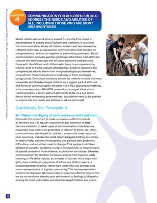 Communicating with Children: Part Four – Principles and Guidelines for Communication for Children 42 
COMMUNICATION FOR CHILDREN SHOULD 
ADDRESS THE NEEDS AND ABILITIES OF 
ALL, INCLUDING THOSE WHO ARE MOST 
DISADVANTAGED 
PRINCIPLE 4 
Media reflects who and what is valued by society. This is true in 
presentations of people and of culture and traditions. It is critical 
that communication allows all children to hear and see themselves 
reflected positively, as opposed to communication that focuses on 
marginalization, shame, or negative or patronizing portrayals. Good 
communication includes positive portrayals of children from different 
cultures and ethnic groups and all socio-economic backgrounds, 
those with disabilities, and children who have or are experiencing 
trauma, grief or living through emergencies. Creative solutions and 
competencies should come from marginalized groups themselves, 
not just from those in positions of authority or from privileged 
backgrounds. Conscious decisions should be made to include the most 
vulnerable and disadvantaged children as a regular part of all types 
and forms of communication. Whether it is a PSA about hand washing, 
a documentary about HIV/AIDS prevention, a puppet show about 
resisting bullies, a board game teaching life skills, or a live action 
drama about emergency preparedness, boundaries need to be pushed 
to ensure that the needs and abilities of all are portrayed. 
Guidelines for Principle 4 
4a - Reflect the dignity of each and every child and adult 
Rationale: It is important to make a conscious effort to include 
all children, but it is equally important to pay attention to how 
they are included: in what types of communication, how they are 
presented, how others are presented in relation to them, etc. Often, 
communication developed for children, even in the most resource-poor 
countries, includes the most disadvantaged children as victims 
in need of help, and only in situations that portray their problems, 
difficulties, and what they need to change. This applies to children 
affected by poverty, disability, living in emergencies, or those in need 
of special protection from violence, exploitation and abuse. Likewise, 
communication for children on topics ranging from hygiene, early 
learning or life skills include, as a matter of course, more boys than 
girls, more middle or upper-class children and children who are 
considered better-looking, rather than those who are average and 
more representative of a given community. This misrepresentation 
needs to be changed. We must make a conscious effort to ensure that 
we do not reinforce already poor self-esteem or feelings of disparity 
among the most vulnerable and disadvantaged children and youth. 
 