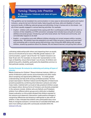 Communicating with Children: Part Four – Principles and Guidelines for Communication for Children 44 
Turning Theory into Practice 
4b: Be inclusive: Celebrate and value all types 
of diversity 
This guideline can be translated into communication in many ways to demonstrate explicit and implicit 
inclusion, using formal and informal media, featuring girls and boys, able and disabled, of various 
economic levels, of differing national groups and ethnicities, living in homes and on the streets – but 
all of them equally engaged in various learning activities. For example: 
• Implicit – children with amputated limbs coping with life in conflict/post-conflict situations with no 
mention of their disability; an H1N1 prevention campaign that includes boys and girls of varying 
abilities and social groups; introducing a girl who loves school, her friends and community, and 
coincidentally happens to be deaf 
• Explicit – a competitive quiz with different children shouting out correct answers while a narrator 
explains that, “All children have the potential to do well if they are given a chance and work hard,” 
and concluding with a minority group child winning; a boy living with AIDS sitting with younger 
children, answering questions about his disease, life and lessons learned, and giving them advice 
cultivating relationships with others and respecting them as equals. 
Just as one should strive to have a fifty-fifty gender balance in all 
communication, a good “rule of thumb” for implicit inclusion is at 
least 10 per cent. For example, to ensure fair representation on the 
topic of disability, ensure that at least 1 out of every 10 children and 
adults living with a disability, particularly the disabilities common to 
that particular society, is portrayed. 
Positive Example: Be inclusive by celebrating and valuing all types of 
diversity 
“Media Initiatives for Children” (Peace Initiatives Institute, USA) is a 
series of television public service announcements and other media 
about accepting and appreciating differences, “to create greater 
understanding and less strife among conflicted societies.” Its first 
project was based in Northern Ireland and the Republic of Ireland and 
proved successful by combining short television cartoons and other 
mass media, matched with curricula to help preschool children accept 
and respect others. Various forms of inclusion and diversity presented 
in the cartoons include: children who are Catholic and Protestant, 
children from different ethnic groups and a child who is disabled. 
Impact evaluation on this project showed that children exposed to 
the cartoons and classroom intervention made positive changes in 
recognizing differences and showing a willingness to play with all 
children. It also indicated that children who participated were more 
likely to recognize exclusion, to know how an excluded child feels, and 
were more willing to play with a previously excluded child (14). 
www.pii-mifc.org 
 
