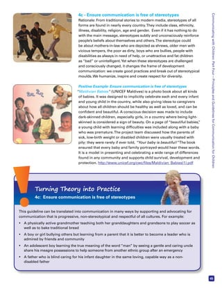 Communicating with Children: Part Four – Principles and Guidelines for Communication for Children 
45 
4c - Ensure communication is free of stereotypes 
Rationale: From traditional stories to modern media, stereotypes of all 
forms are found in nearly every country. They include class, ethnicity, 
illness, disability, religion, age and gender. Even if it has nothing to do 
with the main message, stereotypes subtly and unconsciously reinforce 
people’s beliefs about themselves and others. The stereotype could 
be about mothers-in-law who are depicted as shrews, older men with 
vicious tempers, the poor as dirty, boys who are bullies, people with 
disabilities as always in need of help, or unattractive and fat children 
as “bad” or unintelligent. Yet when these stereotypes are challenged 
and consciously changed, it changes the frame of development 
communication: we create good practices and break out of stereotypical 
moulds. We humanize, inspire and create respect for diversity. 
Positive Example: Ensure communication is free of stereotypes 
“Maldivian Babies” (UNICEF Maldives) is a photo book about all kinds 
of babies. It was designed to implicitly celebrate each and every infant 
and young child in the country, while also giving ideas to caregivers 
about how all children should be healthy as well as loved, and can be 
confident and beautiful. A conscious decision was made to include 
dark-skinned children, especially girls, in a country where being light-skinned 
is considered a sign of beauty. On a page of “beautiful babies,” 
a young child with learning difficulties was included along with a baby 
who was premature. The project team discussed how the parents of 
sick, low-birth weight or disabled children were usually treated with 
pity: they were rarely if ever told, “Your baby is beautiful!” The book 
ensured that every baby and family portrayed would hear these words. 
It is a model in presenting and celebrating a wide range of differences 
found in any community and supports child survival, development and 
protection. http://www.unicef.org/cwc/files/Maldivian_Babies(1).pdf 
Turning Theory into Practice 
4c: Ensure communication is free of stereotypes 
This guideline can be translated into communication in many ways by supporting and advocating for 
communication that is progressive, non-stereotypical and respectful of all cultures. For example: 
• A physically active grandmother teaching both her granddaughters and grandsons to play soccer as 
well as to bake traditional bread 
• A boy or girl bullying others but learning from a parent that it is better to become a leader who is 
admired by friends and community 
• An adolescent boy learning the true meaning of the word “man” by seeing a gentle and caring uncle 
share his meagre possessions to help someone from another ethnic group after an emergency 
• A father who is blind caring for his infant daughter in the same loving, capable way as a non-disabled 
father 
fifiles/ 