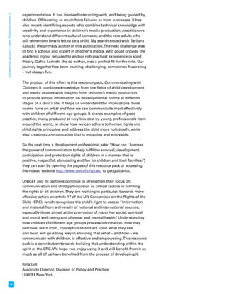 iv Communicating with Children: Foreword 
experimentation. It has involved interacting with, and being guided by, 
children. Of learning as much from failures as from successes. It has 
also meant identifying experts who combine technical knowledge with 
creativity and experience in children’s media production; practitioners 
who understand different cultural contexts; and the rare adults who 
still remember how it felt to be a child. My search ended with Barbara 
Kolucki, the primary author of this publication. The next challenge was 
to find a scholar and expert in children’s media, who could provide the 
academic rigour required to anchor rich practical experience in solid 
theory. Dafna Lemish, the co-author, was a perfect fit for the role. Our 
journey together has been exciting, challenging, sometimes frustrating 
– but always fun. 
The product of this effort is this resource pack, Communicating with 
Children. It combines knowledge from the fields of child development 
and media studies with insights from children’s media production, 
to provide simple information on developmental norms at different 
stages of a child’s life. It helps us understand the implications these 
norms have on what and how we can communicate most effectively 
with children of different age groups. It shares examples of good 
practice, many produced at very low cost by young professionals from 
around the world, to show how we can adhere to human rights and 
child rights principles, and address the child more holistically, while 
also creating communication that is engaging and enjoyable. 
So the next time a development professional asks: “How can I harness 
the power of communication to help fulfil the survival, development, 
participation and protection rights of children in a manner that is 
positive, respectful, stimulating and fun for children and their families?”, 
they can start by opening the pages of this resource pack or accessing 
the related website http://www.unicef.org/cwc/ to get guidance. 
UNICEF and its partners continue to strengthen their focus on 
communication and child participation as critical factors in fulfilling 
the rights of all children. They are working in particular, towards more 
effective action on article 17 of the UN Convention on the Rights of the 
Child (CRC), which recognizes the child’s right to access “information 
and material from a diversity of national and international sources, 
especially those aimed at the promotion of his or her social, spiritual 
and moral well-being and physical and mental health”. Understanding 
how children of different age groups process information, how they 
perceive, learn from, conceptualize and act upon what they see 
and hear, will go a long way in ensuring that what – and how – we 
communicate with children, is effective and empowering. This resource 
pack is a contribution towards building that understanding within the 
spirit of the CRC. We hope you enjoy using it and will benefit from it as 
much as all of us have benefited from the process of developing it. 
Rina Gill 
Associate Director, Division of Policy and Practice 
UNICEF New York 
 
