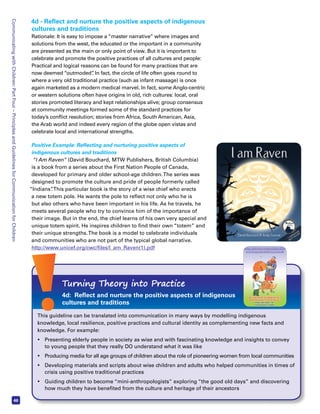 Communicating with Children: Part Four – Principles and Guidelines for Communication for Children 46 
4d - Reflect and nurture the positive aspects of indigenous 
cultures and traditions 
Rationale: It is easy to impose a “master narrative” where images and 
solutions from the west, the educated or the important in a community 
are presented as the main or only point of view. But it is important to 
celebrate and promote the positive practices of all cultures and people: 
Practical and logical reasons can be found for many practices that are 
now deemed “outmoded”. In fact, the circle of life often goes round to 
where a very old traditional practice (such as infant massage) is once 
again marketed as a modern medical marvel. In fact, some Anglo-centric 
or western solutions often have origins in old, rich cultures: local, oral 
stories promoted literacy and kept relationships alive; group consensus 
at community meetings formed some of the standard practices for 
today’s conflict resolution; stories from Africa, South American, Asia, 
the Arab world and indeed every region of the globe open vistas and 
celebrate local and international strengths. 
Positive Example: Reflecting and nurturing positive aspects of 
indigenous cultures and traditions 
“I Am Raven” (David Bouchard, MTW Publishers, British Columbia) 
is a book from a series about the First Nation People of Canada, 
developed for primary and older school-age children. The series was 
designed to promote the culture and pride of people formerly called 
“Indians”. This particular book is the story of a wise chief who erects 
a new totem pole. He wants the pole to reflect not only who he is 
but also others who have been important in his life. As he travels, he 
meets several people who try to convince him of the importance of 
their image. But in the end, the chief learns of his own very special and 
unique totem spirit. He inspires children to find their own “totem” and 
their unique strengths. The book is a model to celebrate individuals 
and communities who are not part of the typical global narrative. 
http://www.unicef.org/cwc/files/I_am_Raven(1).pdf 
Turning Theory into Practice 
4d: Reflect and nurture the positive aspects of indigenous 
cultures and traditions 
This guideline can be translated into communication in many ways by modelling indigenous 
knowledge, local resilience, positive practices and cultural identity as complementing new facts and 
knowledge. For example: 
• Presenting elderly people in society as wise and with fascinating knowledge and insights to convey 
to young people that they really DO understand what it was like 
• Producing media for all age groups of children about the role of pioneering women from local communities 
• Developing materials and scripts about wise children and adults who helped communities in times of 
crisis using positive traditional practices 
• Guiding children to become “mini-anthropologists” exploring “the good old days” and discovering 
how much they have benefited from the culture and heritage of their ancestors 
 