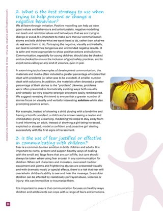 Communicating with Children: Part Five – How to Avoid Common Pitfalls in Developing Communication for Children 50 
2. What is the best strategy to use when 
trying to help prevent or change a 
negative behaviour? 
We all learn through imitation. Positive modelling can help us learn 
good values and behaviours and unfortunately, negative modelling 
can teach and reinforce values and behaviours that we are trying to 
change or avoid. It is important to make sure that our communication 
shows and tells children what we want them to do, rather than what we 
do not want them to do. Portraying the negative, visually and verbally, 
can lead to sometimes dangerous and unintended negative results. It 
is safer and more appropriate to show positive actions and solutions. 
Communication, especially for young children, should also be checked 
and re-checked to ensure the inclusion of good safety practices, and to 
avoid name-calling or any kind of violence, even in jest. 
In examining typical examples of development communication, the 
materials and media often included a greater percentage of stories that 
dealt with problems (or what was to be avoided). A smaller number 
dealt with solutions. In addition, the materials often devoted a greater 
percentage of their stories to the “problem”. Likewise, problems 
were often presented in dramatically exciting ways both visually 
and verbally, so they became stronger and more easily remembered. 
We suggest reversing this trend to ensure that a greater number of 
stories focus on visually and verbally interesting solutions while also 
promoting positive action. 
For example, instead of showing a child playing with a landmine and 
having a horrific accident, a child can be shown seeing a device and 
immediately giving a warning, modelling the steps to stay away from 
it and informing an adult. Instead of showing a girl being harassed, 
exploited or abused, model a confident and proactive girl dealing 
successfully with the first signs of harassment. 
3. Is the use of fear justified or effective 
in communicating with children? 
Fear is a common human emotion in both children and adults. It is 
important to name, present and support healthy ways of dealing 
with the small and large fears that are part of life, but care should 
always be taken when using fear arousal in any communication for 
children. When evil characters and monsters, over-sized medical 
equipment and germs and frightening abuses are presented visually 
and with dramatic music or special effects, there is a risk that fear will 
overwhelm children’s ability to see and hear the message. Even older 
children can be affected by realistically portrayed abuse, violence or 
injury: this can immobilize or traumatize them. 
It is important to ensure that communication focuses on healthy ways 
children and adolescents can cope with a range of fears and emotions. 
 