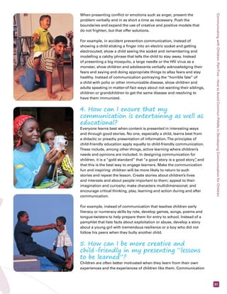 Communicating with Children: Part Five – How to Avoid Common Pitfalls in Developing Communication for Children 
51 
When presenting conflict or emotions such as anger, present the 
problem verbally and in as short a time as necessary. Push the 
boundaries and expand the use of creative and positive models that 
do not frighten, but that offer solutions. 
For example, in accident prevention communication, instead of 
showing a child sticking a finger into an electric socket and getting 
electrocuted, show a child seeing the socket and remembering and 
modelling a catchy phrase that tells the child to stay away. Instead 
of presenting a big mosquito, a large needle or the HIV virus as a 
monster, show children and adolescents verbally acknowledging their 
fears and saying and doing appropriate things to allay fears and stay 
healthy. Instead of communication portraying the “horrible fate” of 
a child with polio or other immunizable disease, show children and 
adults speaking in matter-of-fact ways about not wanting their siblings, 
children or grandchildren to get the same disease and resolving to 
have them immunized. 
4. How can I ensure that my 
communication is entertaining as well as 
educational? 
Everyone learns best when content is presented in interesting ways 
and through good stories. No one, especially a child, learns best from 
a didactic or preachy presentation of information. The principles of 
child-friendly education apply equally to child-friendly communication. 
These include, among other things, active learning where children’s 
needs and opinions are included. In designing communication for 
children, it is a “gold standard” that “a good story is a good story”, and 
that this is the best way to engage learners. Make the communication 
fun and inspiring: children will be more likely to return to such 
stories and repeat the lesson. Create stories about children’s lives 
and interests and about people important to them; appeal to their 
imagination and curiosity; make characters multidimensional; and 
encourage critical thinking, play, learning and action during and after 
communication. 
For example, instead of communication that teaches children early 
literacy or numeracy skills by rote, develop games, songs, poems and 
tongue-twisters to help prepare them for entry to school. Instead of a 
pamphlet that lists facts about exploitation or abuse, develop a story 
about a young girl with tremendous resilience or a boy who did not 
follow his peers when they bully another child. 
5. How can I be more creative and 
child-friendly in my presenting “lessons 
to be learned”? 
Children are often better motivated when they learn from their own 
experiences and the experiences of children like them. Communication 
 