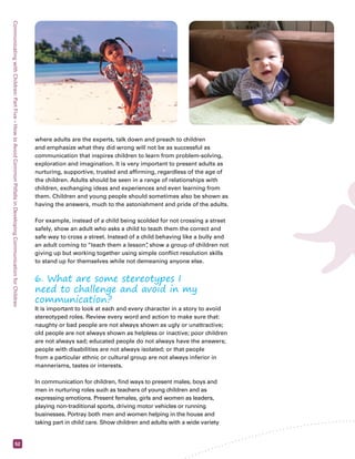 Communicating with Children: Part Five – How to Avoid Common Pitfalls in Developing Communication for Children 52 
where adults are the experts, talk down and preach to children 
and emphasize what they did wrong will not be as successful as 
communication that inspires children to learn from problem-solving, 
exploration and imagination. It is very important to present adults as 
nurturing, supportive, trusted and affirming, regardless of the age of 
the children. Adults should be seen in a range of relationships with 
children, exchanging ideas and experiences and even learning from 
them. Children and young people should sometimes also be shown as 
having the answers, much to the astonishment and pride of the adults. 
For example, instead of a child being scolded for not crossing a street 
safely, show an adult who asks a child to teach them the correct and 
safe way to cross a street. Instead of a child behaving like a bully and 
an adult coming to “teach them a lesson”, show a group of children not 
giving up but working together using simple conflict resolution skills 
to stand up for themselves while not demeaning anyone else. 
6. What are some stereotypes I 
need to challenge and avoid in my 
communication? 
It is important to look at each and every character in a story to avoid 
stereotyped roles. Review every word and action to make sure that: 
naughty or bad people are not always shown as ugly or unattractive; 
old people are not always shown as helpless or inactive; poor children 
are not always sad; educated people do not always have the answers; 
people with disabilities are not always isolated; or that people 
from a particular ethnic or cultural group are not always inferior in 
mannerisms, tastes or interests. 
In communication for children, find ways to present males, boys and 
men in nurturing roles such as teachers of young children and as 
expressing emotions. Present females, girls and women as leaders, 
playing non-traditional sports, driving motor vehicles or running 
businesses. Portray both men and women helping in the house and 
taking part in child care. Show children and adults with a wide variety 
 