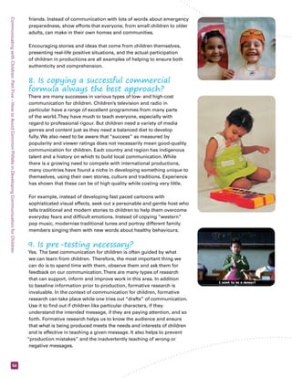 Communicating with Children: Part Five – How to Avoid Common Pitfalls in Developing Communication for Children 54 
friends. Instead of communication with lots of words about emergency 
preparedness, show efforts that everyone, from small children to older 
adults, can make in their own homes and communities. 
Encouraging stories and ideas that come from children themselves, 
presenting real-life positive situations, and the actual participation 
of children in productions are all examples of helping to ensure both 
authenticity and comprehension. 
8. Is copying a successful commercial 
formula always the best approach? 
There are many successes in various types of low- and high-cost 
communication for children. Children’s television and radio in 
particular have a range of excellent programmes from many parts 
of the world. They have much to teach everyone, especially with 
regard to professional rigour. But children need a variety of media 
genres and content just as they need a balanced diet to develop 
fully. We also need to be aware that “success” as measured by 
popularity and viewer ratings does not necessarily mean good-quality 
communication for children. Each country and region has indigenous 
talent and a history on which to build local communication. While 
there is a growing need to compete with international productions, 
many countries have found a niche in developing something unique to 
themselves, using their own stories, culture and traditions. Experience 
has shown that these can be of high quality while costing very little. 
For example, instead of developing fast paced cartoons with 
sophisticated visual effects, seek out a personable and gentle host who 
tells traditional and modern stories to children to help them overcome 
everyday fears and difficult emotions. Instead of copying “western” 
pop music, modernise traditional tunes and portray different family 
members singing them with new words about healthy behaviours. 
9. Is pre-testing necessary? 
Yes. The best communication for children is often guided by what 
we can learn from children. Therefore, the most important thing we 
can do is to spend time with them, observe them and ask them for 
feedback on our communication. There are many types of research 
that can support, inform and improve work in this area. In addition 
to baseline information prior to production, formative research is 
invaluable. In the context of communication for children, formative 
research can take place while one tries out “drafts” of communication. 
Use it to find out if children like particular characters, if they 
understand the intended message, if they are paying attention, and so 
forth. Formative research helps us to know the audience and ensure 
that what is being produced meets the needs and interests of children 
and is effective in teaching a given message. It also helps to prevent 
“production mistakes” and the inadvertently teaching of wrong or 
negative messages. 
 