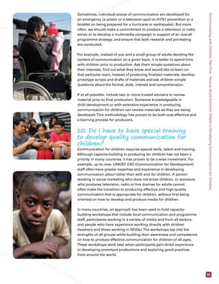 Communicating with Children: Part Five – How to Avoid Common Pitfalls in Developing Communication for Children 
55 
Sometimes, individual pieces of communication are developed for 
an emergency (a poster or a television spot on H1N1 prevention or a 
booklet on being prepared for a hurricane or earthquake). But more 
often, we should make a commitment to produce a television or radio 
series or to develop a multimedia campaign in support of an overall 
programme strategy, and ensure that both research and pre-testing 
are conducted. 
For example, instead of you and a small group of adults deciding the 
content of communication on a given topic, it is better to spend time 
with children prior to production. Ask them simple questions about 
their interests, find out what they know and would like to learn on 
that particular topic. Instead of producing finalized materials, develop 
prototype scripts and drafts of materials and ask children simple 
questions about the format, style, interest and comprehension. 
If at all possible, include two or more trusted advisers to review 
material prior to final production. Someone knowledgeable in 
child development or with extensive experience in producing 
communication for children can review materials as they are being 
developed. This methodology has proven to be both cost-effective and 
a learning process for producers. 
10. Do I have to have special training 
to develop quality communication for 
children? 
Communication for children requires special skills, talent and training. 
Although capacity-building in producing for children has not been a 
priority in many countries, it has proven to be a wise investment. For 
example, up to now, UNICEF C4D (Communication for Development) 
staff often have greater expertise and experience in developing 
communication about rather than with and for children. A person 
working in social marketing who does not know children, or someone 
who produces television, radio or live dramas for adults cannot 
often make the transition to producing effective and high-quality 
communication that is appropriate for children, without first being 
oriented on how to develop and produce media for children. 
In many countries, an approach has been used to hold capacity-building 
workshops that include local communication and programme 
staff, participants working in a variety of media and from all sectors, 
and people who have experience working directly with children 
(teachers and those working in NGOs). The workshops tap into the 
strengths of all groups while building their awareness and competence 
on how to produce effective communication for children of all ages. 
These workshops work best when participants gain direct experience 
in developing prototype productions and exploring good practices 
from around the world. 
 