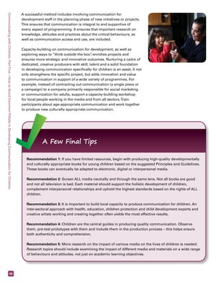 Communicating with Children: Part Five – How to Avoid Common Pitfalls in Developing Communication for Children 56 
A successful method includes involving communication for 
development staff in the planning phase of new initiatives or projects. 
This ensures that communication is integral to and supportive of 
every aspect of programming. It ensures that important research on 
knowledge, attitudes and practices about the critical behaviours, as 
well as communication access and use, are included. 
Capacity-building on communication for development, as well as 
exploring ways to “think outside the box”, enriches projects and 
ensures more strategic and innovative outcomes. Nurturing a cadre of 
dedicated, creative producers with skill, talent and a solid foundation 
in developing communication specifically for children is an asset. It not 
only strengthens the specific project, but adds innovation and value 
to communication in support of a wide variety of programmes. For 
example, instead of contracting out communication (a single piece or 
a campaign) to a company primarily responsible for social marketing 
or communication for adults, support a capacity-building workshop 
for local people working in the media and from all sectors. Train 
participants about age-appropriate communication and work together 
to produce new culturally appropriate communication. 
A Few Final Tips 
Recommendation 1: If you have limited resources, begin with producing high-quality developmentally 
and culturally appropriate books for young children based on the suggested Principles and Guidelines. 
These books can eventually be adapted to electronic, digital or interpersonal media. 
Recommendation 2: Screen ALL media neutrally and through the same lens. Not all books are good 
and not all television is bad. Each material should support the holistic development of children, 
complement interpersonal relationships and uphold the highest standards based on the rights of ALL 
children. 
Recommendation 3: It is important to build local capacity to produce communication for children. An 
inter-sectoral approach with health, education, children protection and child development experts and 
creative artists working and creating together often yields the most effective results. 
Recommendation 4: Children are the central guides in producing quality communication. Observe 
them, pre-test prototypes with them and include them in the production process – this helps ensure 
both authenticity and comprehension. 
Recommendation 5: More research on the impact of various media on the lives of children is needed. 
Research topics should include examining the impact of different media and materials on a wide range 
of behaviours and attitudes, not just on academic learning objectives. 
 