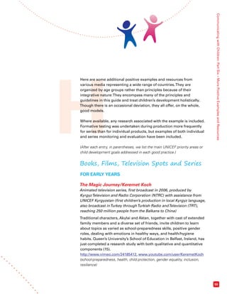 H Communicating with Children: Part Six – More Positive Examples and Resources 
59 
Here are some additional positive examples and resources from 
various media representing a wide range of countries. They are 
organized by age groups rather than principles because of their 
integrative nature: They encompass many of the principles and 
guidelines in this guide and treat children’s development holistically. 
Though there is an occasional deviation, they all offer, on the whole, 
good models. 
Where available, any research associated with the example is included. 
Formative testing was undertaken during production more frequently 
for series than for individual products, but examples of both individual 
and series monitoring and evaluation have been included. 
(After each entry, in parentheses, we list the main UNICEF priority areas or 
child development goals addressed in each good practice.) 
Books, Films, Television Spots and Series 
FOR EARLY YEARS 
The Magic Journey/Keremet Koch 
Animated television series, first broadcast in 2006, produced by 
Kyrgyz Television and Radio Corporation (NTRC) with assistance from 
UNICEF Kyrgyzstan (first children’s production in local Kyrgyz language, 
also broadcast in Turkey through Turkish Radio and Television (TRT), 
reaching 250 million people from the Balkans to China) 
Traditional characters, Akylai and Aktan, together with cast of extended 
family members and a diverse set of friends, invite children to learn 
about topics as varied as school-preparedness skills, positive gender 
roles, dealing with emotions in healthy ways, and health/hygiene 
habits. Queen’s University’s School of Education in Belfast, Ireland, has 
just completed a research study with both qualitative and quantitative 
components (15). 
http://www.vimeo.com/24185412, www.youtube.com/user/KeremetKoch 
(school-preparedness, health, child protection, gender equality, inclusion, 
resilience) 
 
